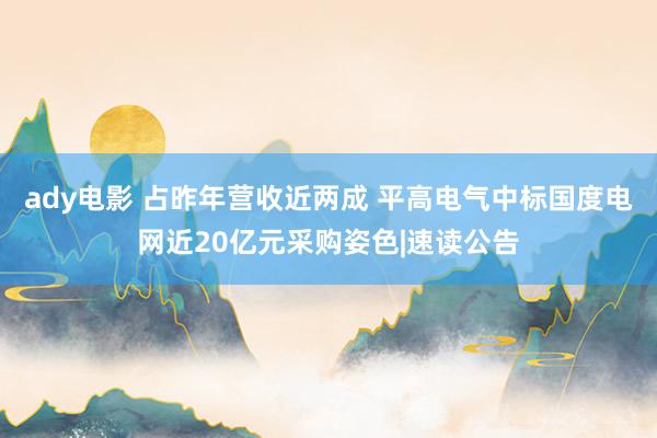 ady电影 占昨年营收近两成 平高电气中标国度电网近20亿元采购姿色|速读公告