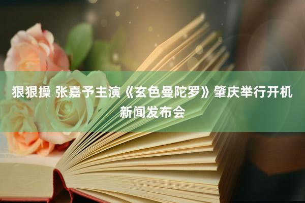 狠狠操 张嘉予主演《玄色曼陀罗》肇庆举行开机新闻发布会