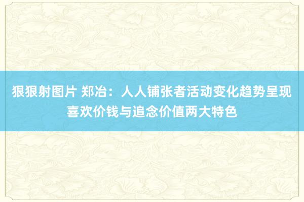 狠狠射图片 郑冶：人人铺张者活动变化趋势呈现喜欢价钱与追念价值两大特色