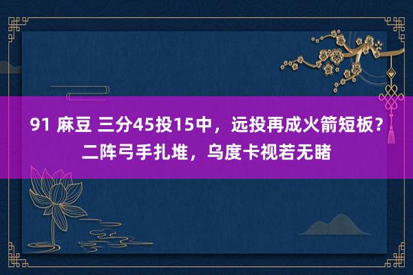 91 麻豆 三分45投15中，远投再成火箭短板？二阵弓手扎堆，乌度卡视若无睹