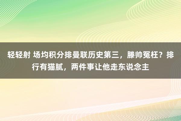 轻轻射 场均积分排曼联历史第三，滕帅冤枉？排行有猫腻，两件事让他走东说念主