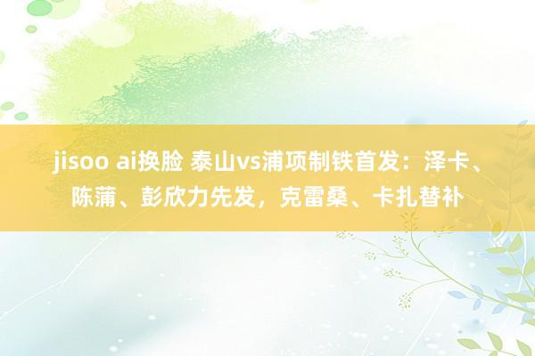 jisoo ai换脸 泰山vs浦项制铁首发：泽卡、陈蒲、彭欣力先发，克雷桑、卡扎替补