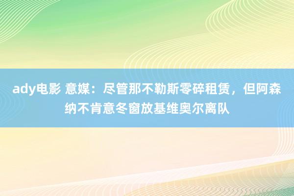 ady电影 意媒：尽管那不勒斯零碎租赁，但阿森纳不肯意冬窗放基维奥尔离队