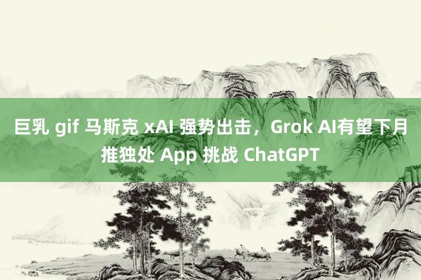 巨乳 gif 马斯克 xAI 强势出击，Grok AI有望下月推独处 App 挑战 ChatGPT