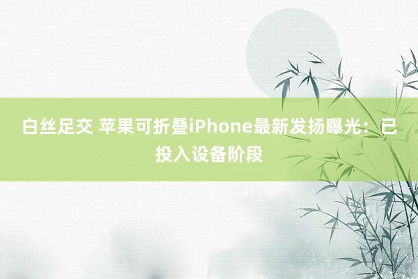 白丝足交 苹果可折叠iPhone最新发扬曝光：已投入设备阶段