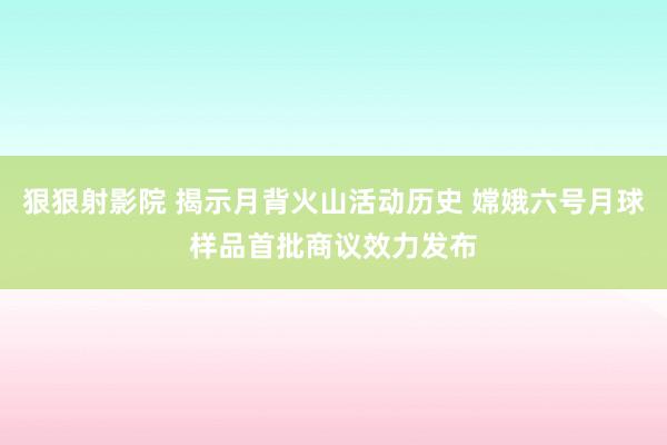 狠狠射影院 揭示月背火山活动历史 嫦娥六号月球样品首批商议效力发布