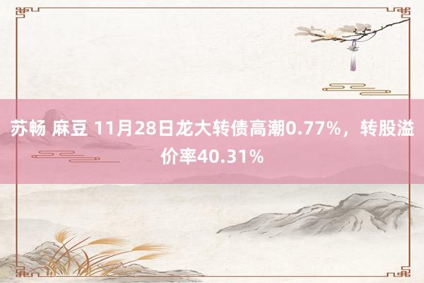 苏畅 麻豆 11月28日龙大转债高潮0.77%，转股溢价率40.31%