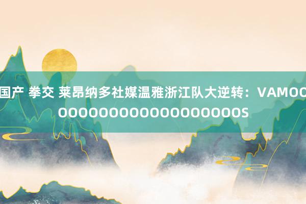 国产 拳交 莱昂纳多社媒温雅浙江队大逆转：VAMOOOOOOOOOOOOOOOOOOOOS