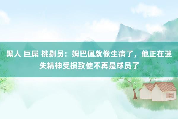 黑人 巨屌 挑剔员：姆巴佩就像生病了，他正在迷失精神受损致使不再是球员了