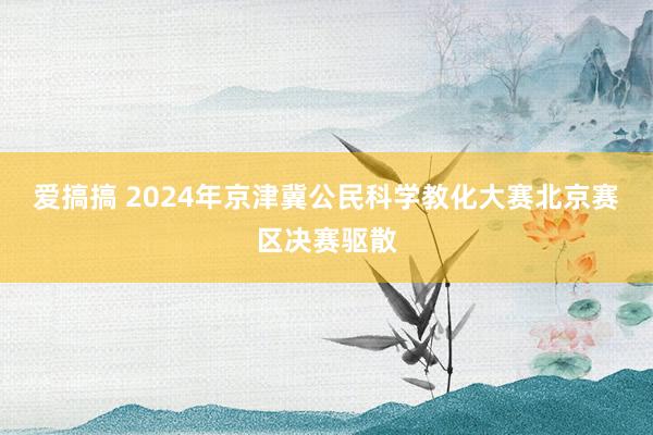 爱搞搞 2024年京津冀公民科学教化大赛北京赛区决赛驱散