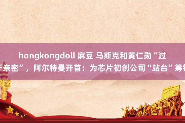 hongkongdoll 麻豆 马斯克和黄仁勋“过于亲密”，阿尔特曼开首：为芯片初创公司“站台”筹钱