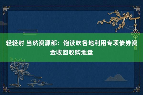 轻轻射 当然资源部：饱读吹各地利用专项债券资金收回收购地盘