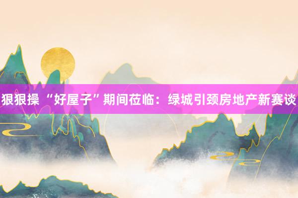 狠狠操 “好屋子”期间莅临：绿城引颈房地产新赛谈