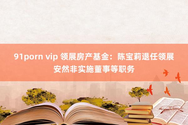 91porn vip 领展房产基金：陈宝莉退任领展安然非实施董事等职务