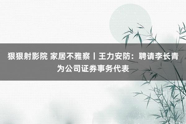 狠狠射影院 家居不雅察丨王力安防：聘请李长青为公司证券事务代表