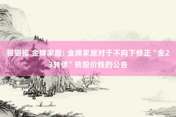 狠狠操 金牌家居: 金牌家居对于不向下修正“金23转债”转股价钱的公告