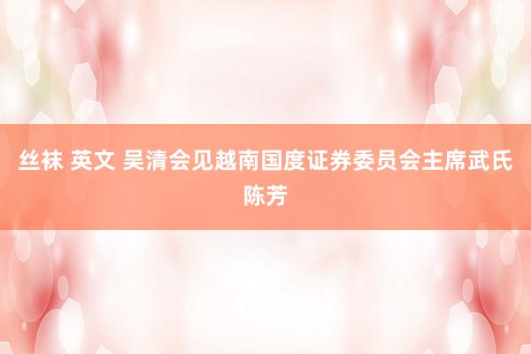 丝袜 英文 吴清会见越南国度证券委员会主席武氏陈芳