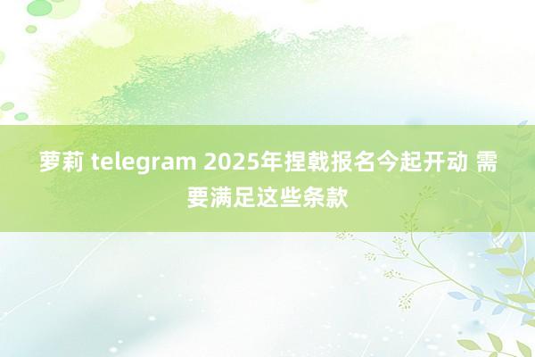 萝莉 telegram 2025年捏戟报名今起开动 需要满足这些条款