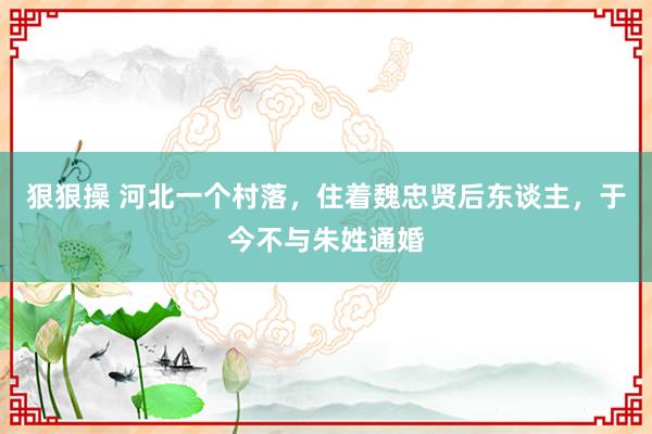 狠狠操 河北一个村落，住着魏忠贤后东谈主，于今不与朱姓通婚