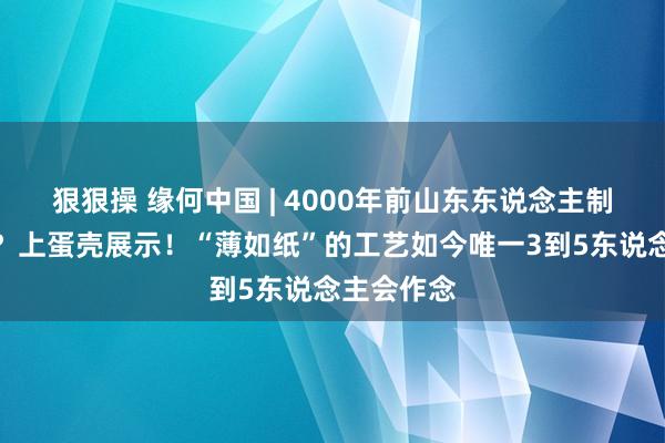 狠狠操 缘何中国 | 4000年前山东东说念主制陶有多牛？上蛋壳展示！“薄如纸”的工艺如今唯一3到5东说念主会作念