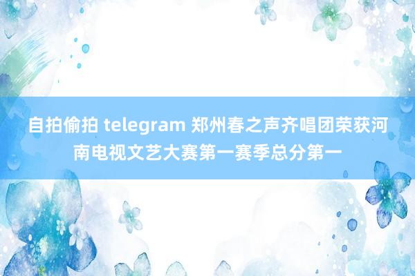 自拍偷拍 telegram 郑州春之声齐唱团荣获河南电视文艺大赛第一赛季总分第一