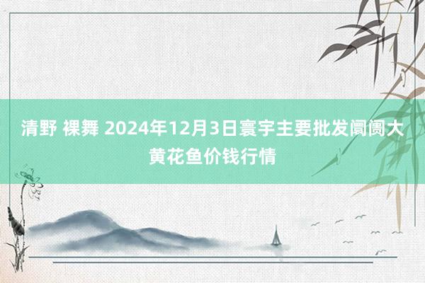 清野 裸舞 2024年12月3日寰宇主要批发阛阓大黄花鱼价钱行情