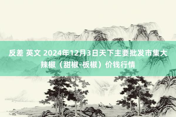 反差 英文 2024年12月3日天下主要批发市集大辣椒（甜椒-板椒）价钱行情