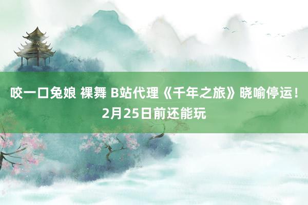 咬一口兔娘 裸舞 B站代理《千年之旅》晓喻停运！2月25日前还能玩