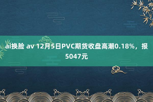 ai换脸 av 12月5日PVC期货收盘高潮0.18%，报5047元