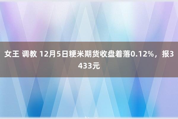 女王 调教 12月5日粳米期货收盘着落0.12%，报3433元