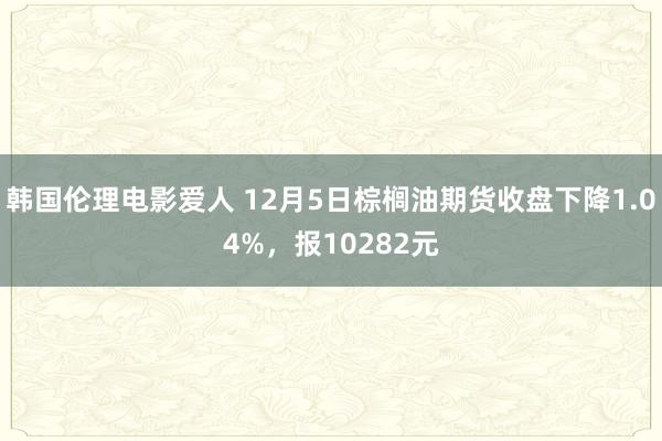 韩国伦理电影爱人 12月5日棕榈油期货收盘下降1.04%，报10282元