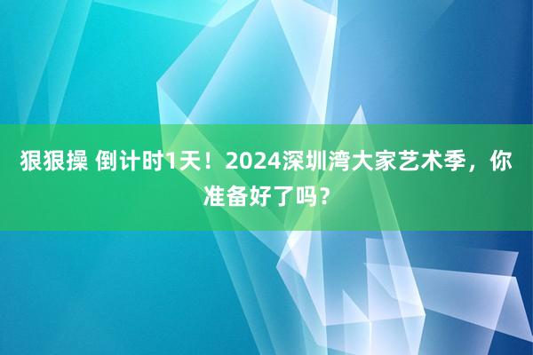 狠狠操 倒计时1天！2024深圳湾大家艺术季，你准备好了吗？