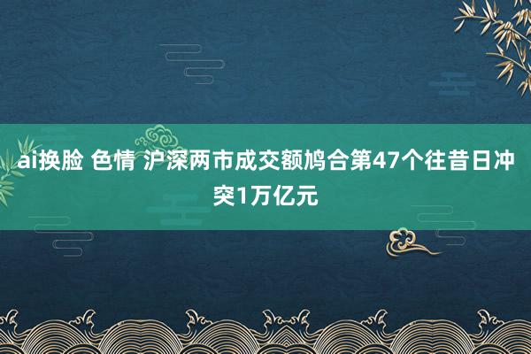 ai换脸 色情 沪深两市成交额鸠合第47个往昔日冲突1万亿元