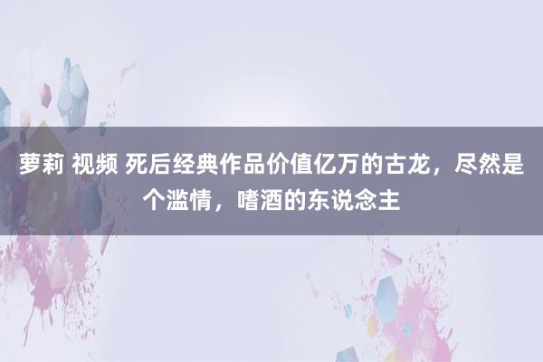 萝莉 视频 死后经典作品价值亿万的古龙，尽然是个滥情，嗜酒的东说念主