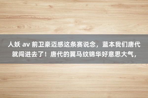 人妖 av 前卫豪迈感这条赛说念，蓝本我们唐代就闯进去了！唐代的翼马纹锦华好意思大气，