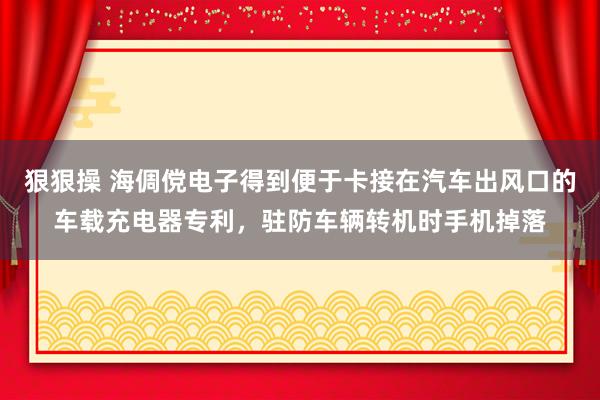 狠狠操 海倜傥电子得到便于卡接在汽车出风口的车载充电器专利，驻防车辆转机时手机掉落