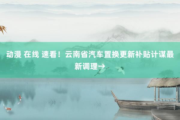 动漫 在线 速看！云南省汽车置换更新补贴计谋最新调理→