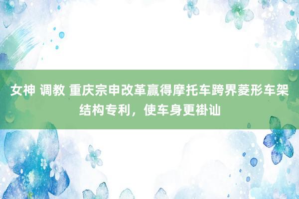 女神 调教 重庆宗申改革赢得摩托车跨界菱形车架结构专利，使车身更褂讪