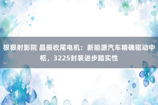 狠狠射影院 晶振收尾电机：新能源汽车精确驱动中枢，3225封装进步踏实性