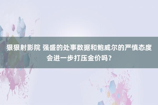 狠狠射影院 强盛的处事数据和鲍威尔的严慎态度会进一步打压金价吗？