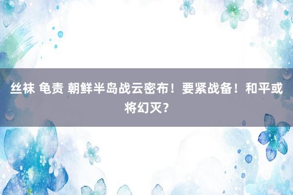 丝袜 龟责 朝鲜半岛战云密布！要紧战备！和平或将幻灭？