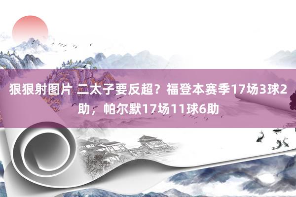 狠狠射图片 二太子要反超？福登本赛季17场3球2助，帕尔默17场11球6助