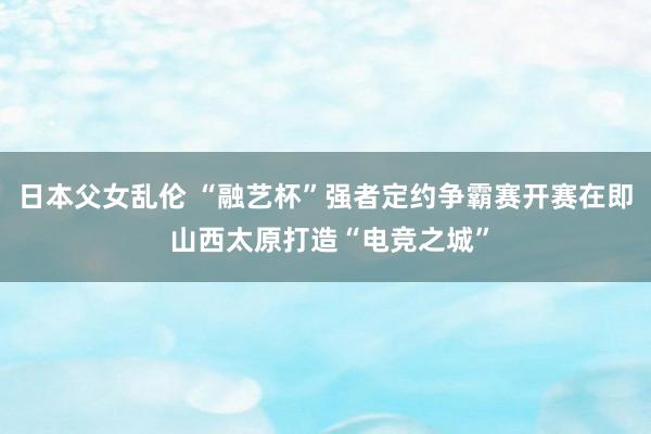 日本父女乱伦 “融艺杯”强者定约争霸赛开赛在即 山西太原打造“电竞之城”