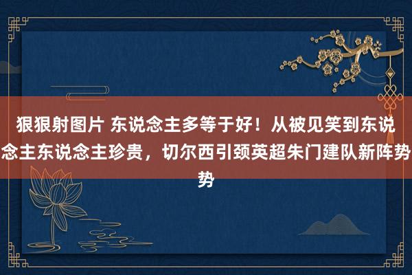 狠狠射图片 东说念主多等于好！从被见笑到东说念主东说念主珍贵，切尔西引颈英超朱门建队新阵势