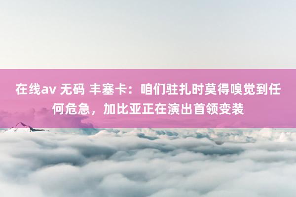 在线av 无码 丰塞卡：咱们驻扎时莫得嗅觉到任何危急，加比亚正在演出首领变装