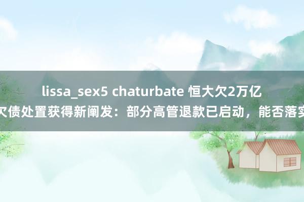 lissa_sex5 chaturbate 恒大欠2万亿欠债处置获得新阐发：部分高管退款已启动，能否落实