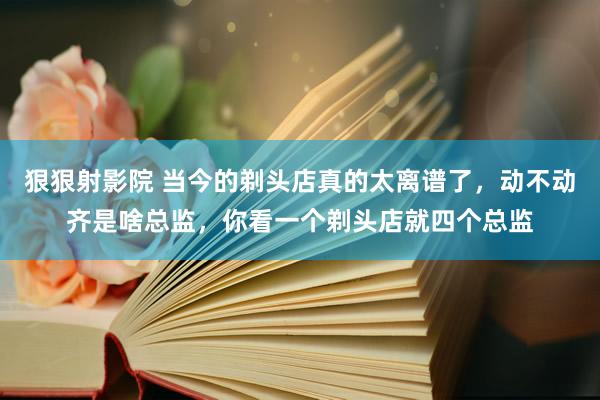 狠狠射影院 当今的剃头店真的太离谱了，动不动齐是啥总监，你看一个剃头店就四个总监