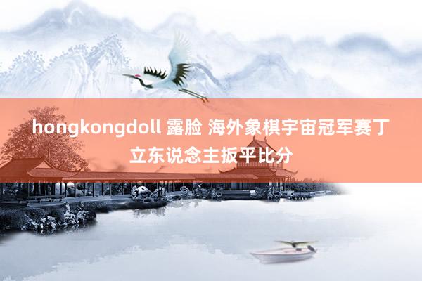 hongkongdoll 露脸 海外象棋宇宙冠军赛丁立东说念主扳平比分