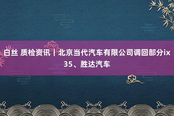 白丝 质检资讯｜北京当代汽车有限公司调回部分ix35、胜达汽车