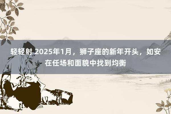 轻轻射 2025年1月，狮子座的新年开头，如安在任场和面貌中找到均衡